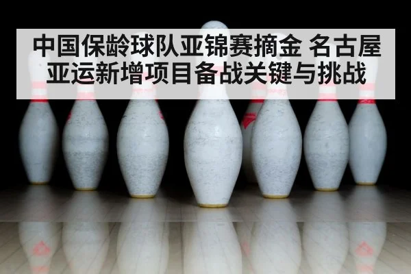 中国保龄球队亚锦赛摘金 名古屋亚运新增项目备战关键与挑战